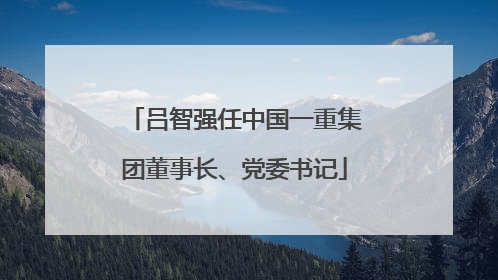 吕智强任中国一重集团董事长、党委书记